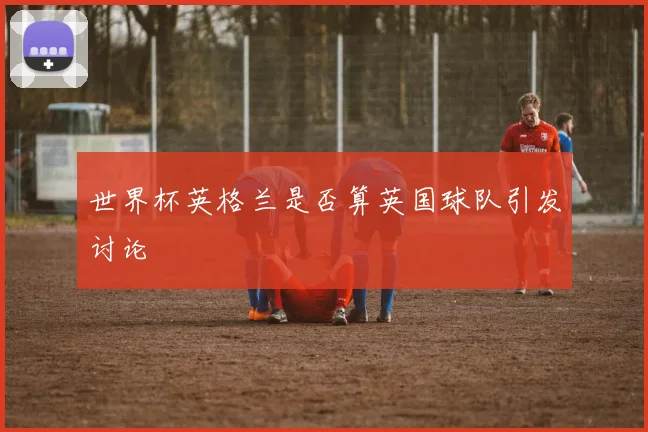 世界杯英格兰是否算英国球队引发讨论