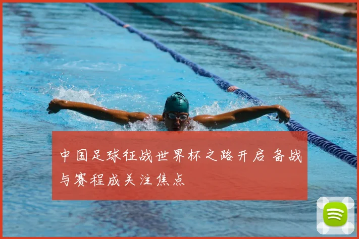中国足球征战世界杯之路开启 备战与赛程成关注焦点