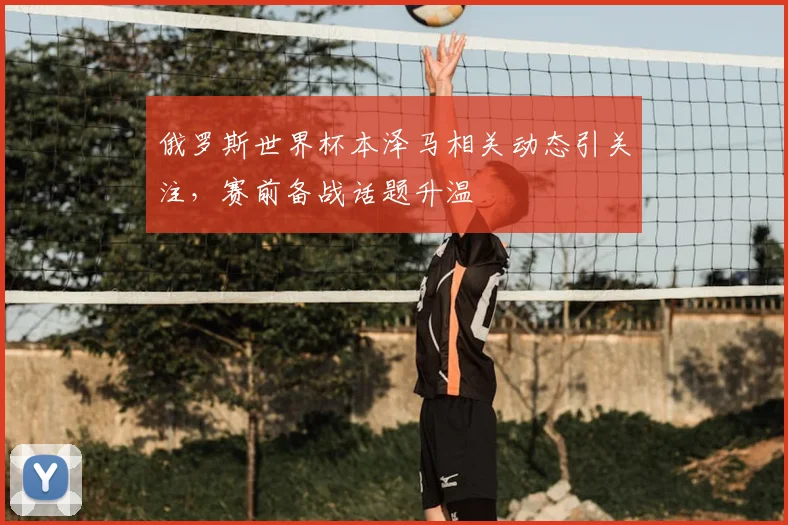 俄罗斯世界杯本泽马相关动态引关注，赛前备战话题升温