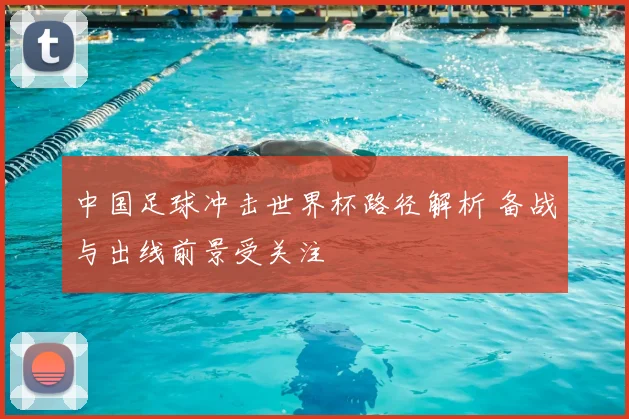中国足球冲击世界杯路径解析 备战与出线前景受关注