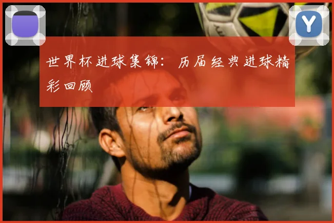 世界杯进球集锦:历届经典进球精彩回顾