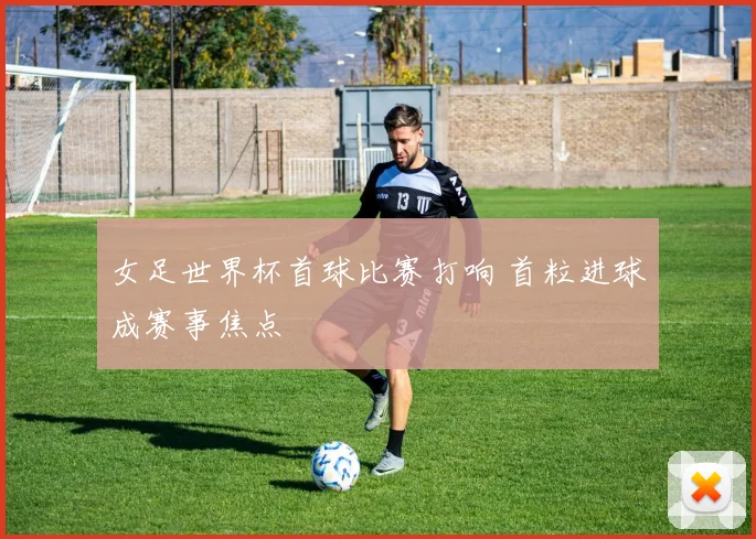 女足世界杯首球比赛打响 首粒进球成赛事焦点