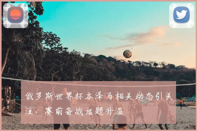 俄罗斯世界杯本泽马相关动态引关注,赛前备战话题升温