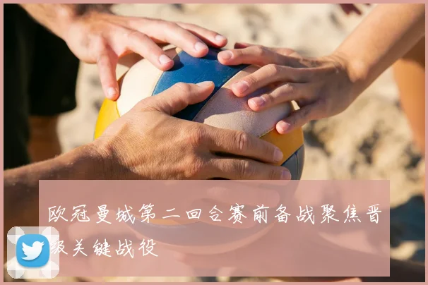 欧冠曼城第二回合赛前备战聚焦晋级关键战役