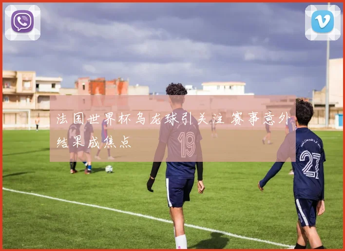 法国世界杯乌龙球引关注 赛事意外结果成焦点