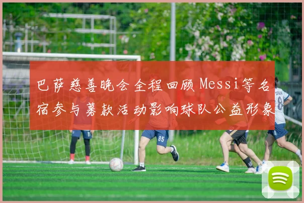 巴萨慈善晚会全程回顾 Messi等名宿参与募款活动影响球队公益形象