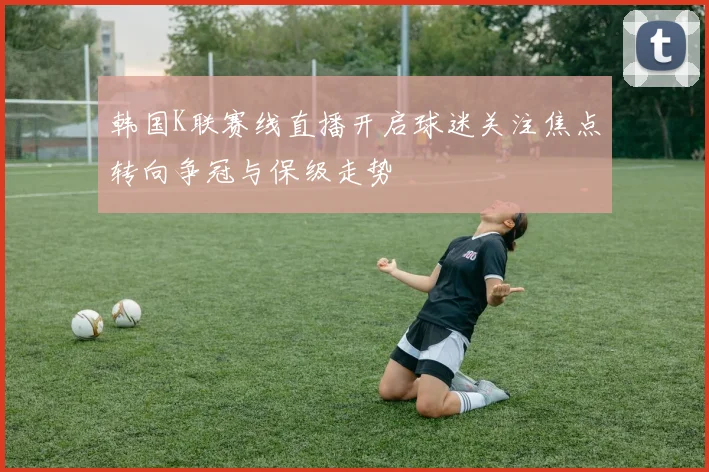 韩国K联赛线直播开启球迷关注焦点转向争冠与保级走势