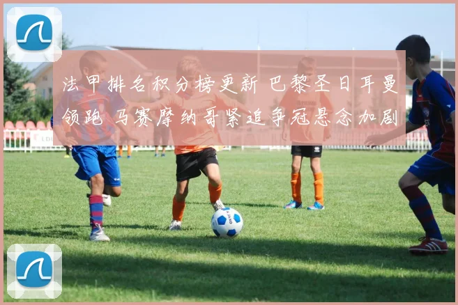 法甲排名积分榜更新 巴黎圣日耳曼领跑 马赛摩纳哥紧追争冠悬念加剧