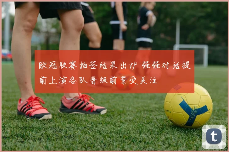 欧冠联赛抽签结果出炉 强强对话提前上演各队晋级前景受关注