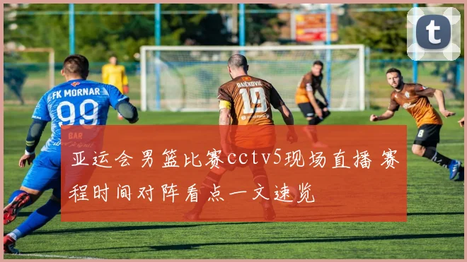 亚运会男篮比赛cctv5现场直播 赛程时间对阵看点一文速览