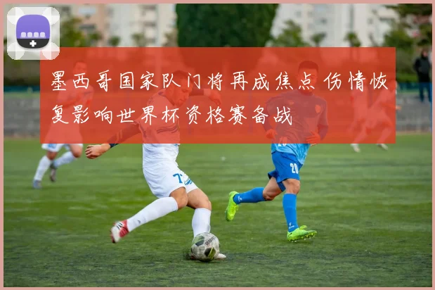 墨西哥国家队门将再成焦点 伤情恢复影响世界杯资格赛备战