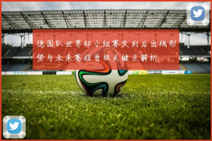 德国队世界杯小组赛失利后出线形势与未来赛程晋级关键点解析