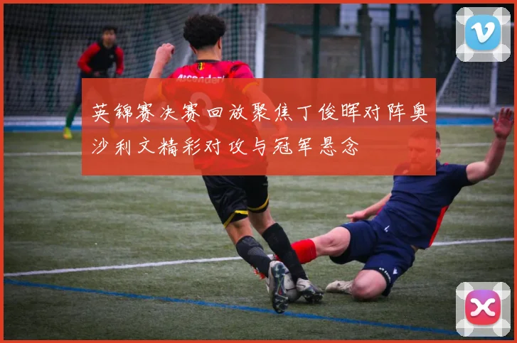 英锦赛决赛回放聚焦丁俊晖对阵奥沙利文精彩对攻与冠军悬念