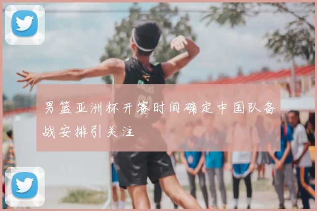 男篮亚洲杯开赛时间确定中国队备战安排引关注