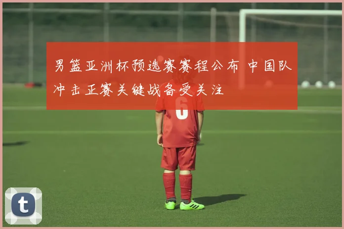 男篮亚洲杯预选赛赛程公布 中国队冲击正赛关键战备受关注