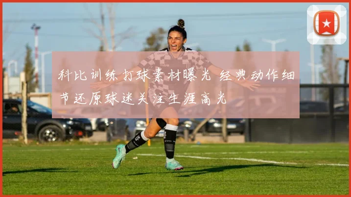 科比训练打球素材曝光 经典动作细节还原球迷关注生涯高光