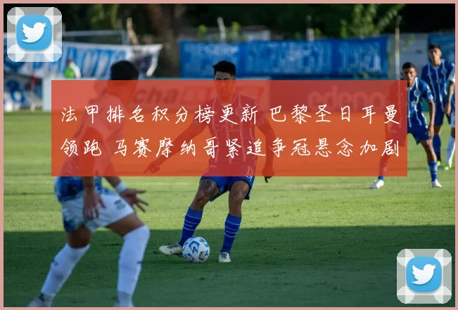 法甲排名积分榜更新 巴黎圣日耳曼领跑 马赛摩纳哥紧追争冠悬念加剧