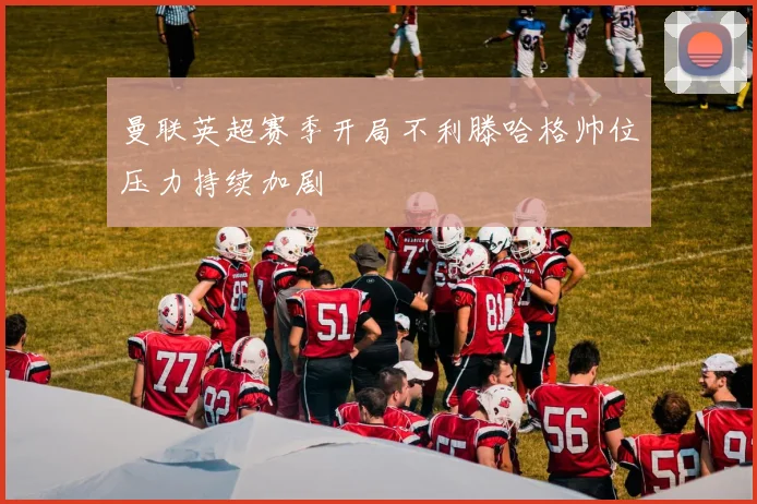 曼联英超赛季开局不利滕哈格帅位压力持续加剧