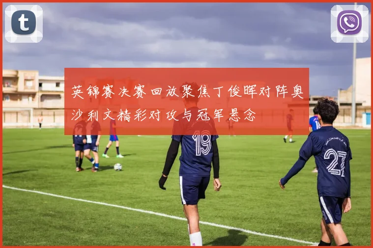 英锦赛决赛回放聚焦丁俊晖对阵奥沙利文精彩对攻与冠军悬念