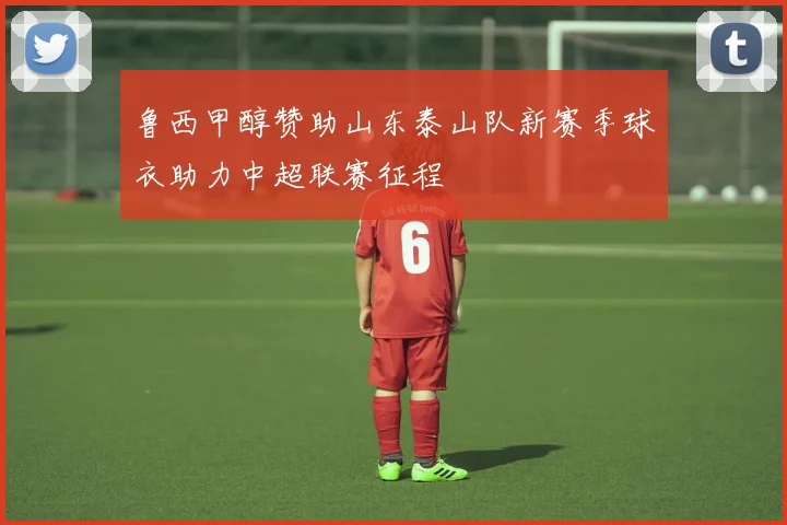 鲁西甲醇赞助山东泰山队新赛季球衣助力中超联赛征程