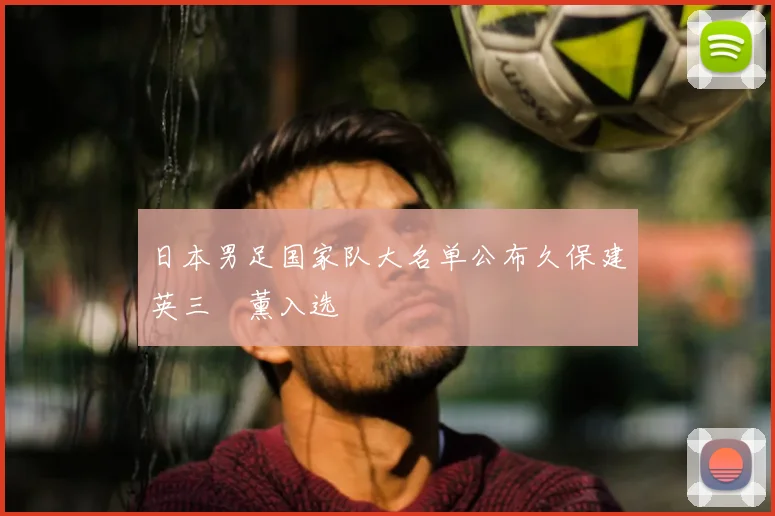 日本男足国家队大名单公布久保建英三笘薰入选