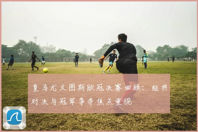 皇马尤文图斯欧冠决赛回顾：经典对决与冠军争夺焦点重现
