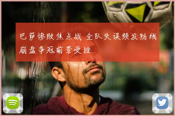 巴萨惨败焦点战 全队失误频发防线崩盘争冠前景受挫