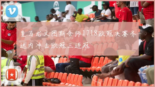 皇马尤文图斯会师1718欧冠决赛齐达内冲击欧冠三连冠