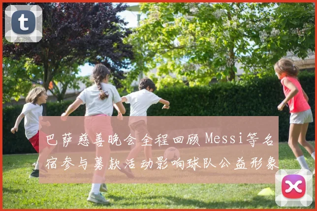 巴萨慈善晚会全程回顾 Messi等名宿参与募款活动影响球队公益形象