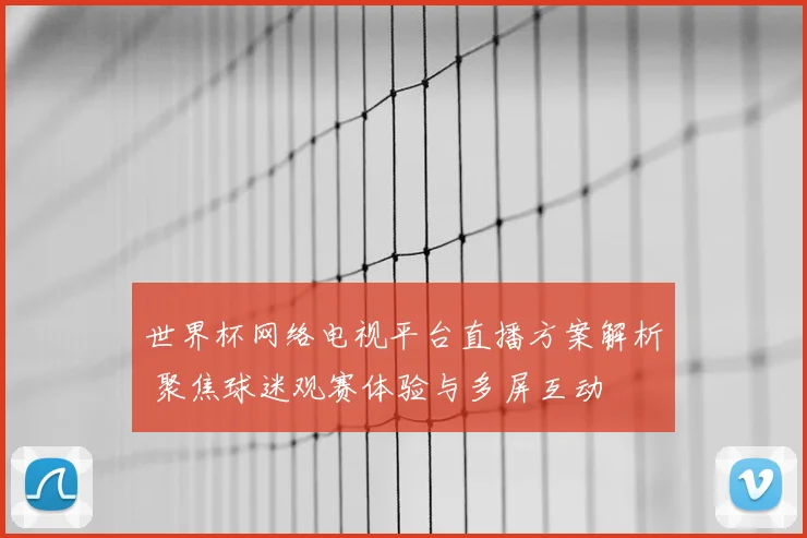 世界杯网络电视平台直播方案解析 聚焦球迷观赛体验与多屏互动