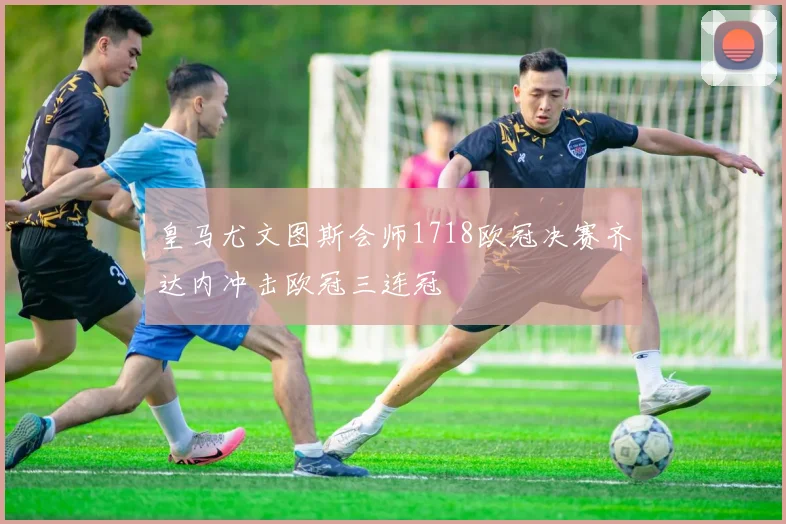 皇马尤文图斯会师1718欧冠决赛齐达内冲击欧冠三连冠