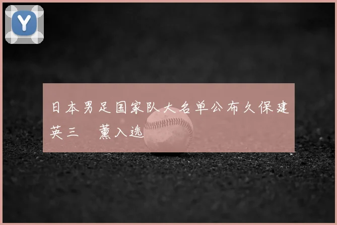日本男足国家队大名单公布久保建英三笘薰入选