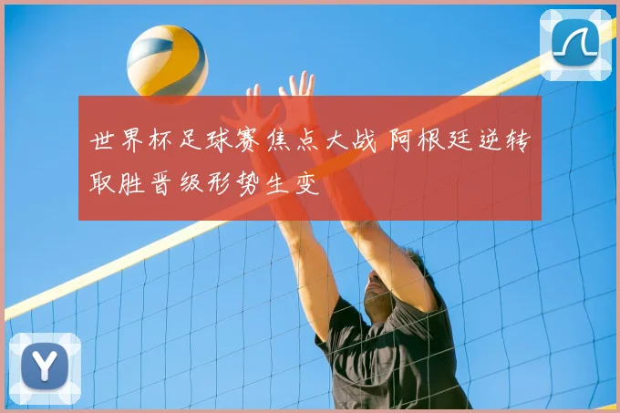 世界杯足球赛焦点大战 阿根廷逆转取胜晋级形势生变