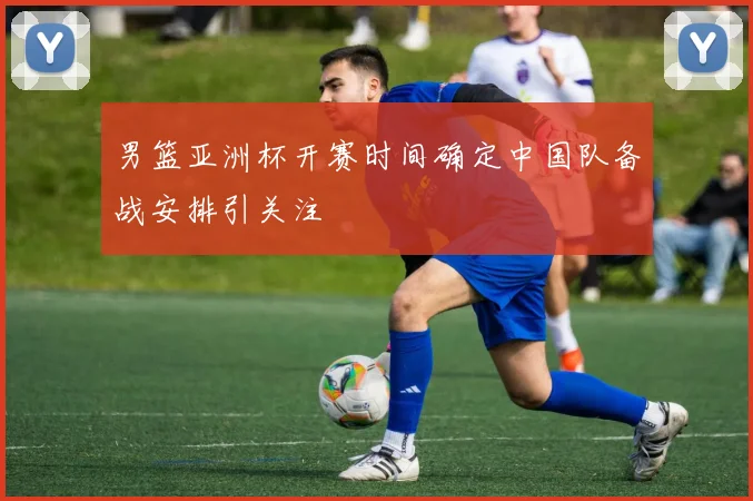 男篮亚洲杯开赛时间确定中国队备战安排引关注