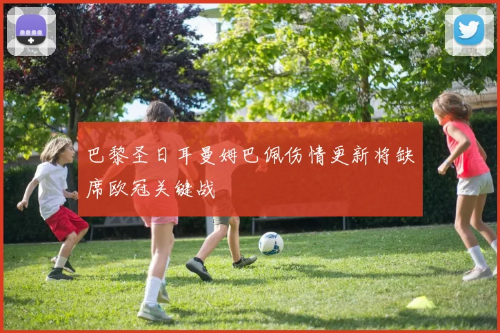 巴黎圣日耳曼姆巴佩伤情更新将缺席欧冠关键战