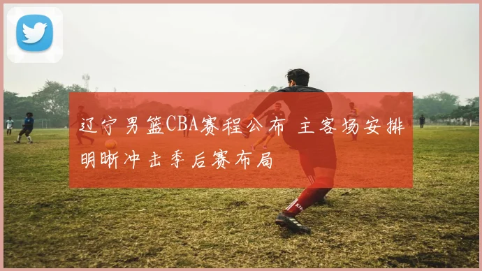 辽宁男篮CBA赛程公布 主客场安排明晰冲击季后赛布局